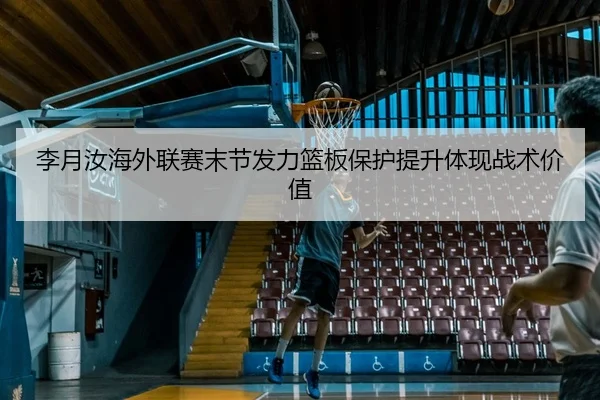 李月汝海外联赛末节发力篮板保护提升体现战术价值