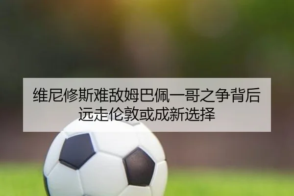 维尼修斯难敌姆巴佩一哥之争背后 远走伦敦或成新选择