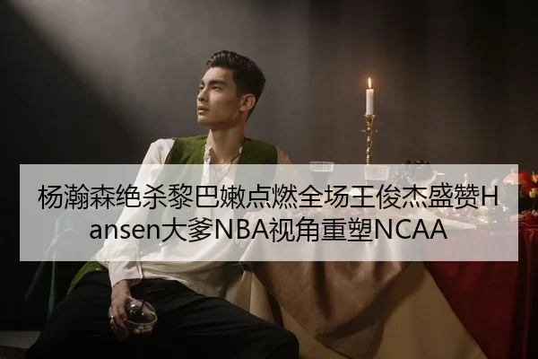 杨瀚森绝杀黎巴嫩点燃全场王俊杰盛赞Hansen大爹NBA视角重塑NCAA