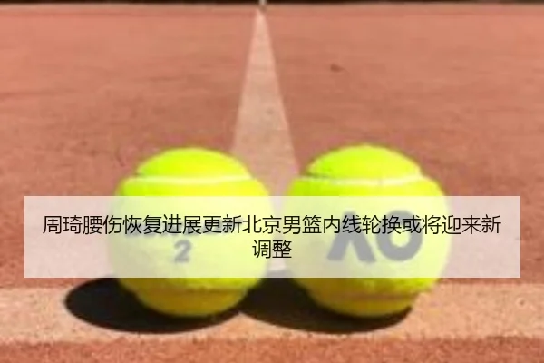 周琦腰伤恢复进展更新北京男篮内线轮换或将迎来新调整